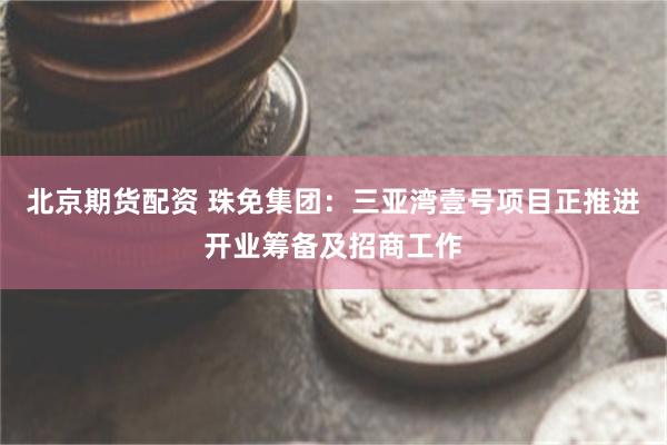 北京期货配资 珠免集团：三亚湾壹号项目正推进开业筹备及招商工作