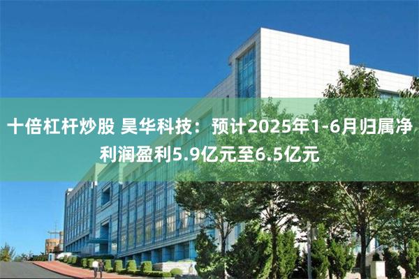 十倍杠杆炒股 昊华科技：预计2025年1-6月归属净利润盈利5.9亿元至6.5亿元