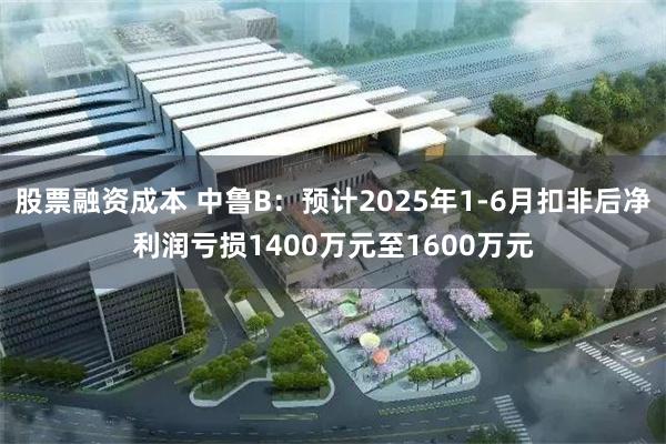 股票融资成本 中鲁B：预计2025年1-6月扣非后净利润亏损1400万元至1600万元