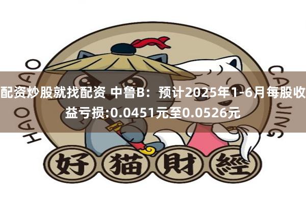 配资炒股就找配资 中鲁B：预计2025年1-6月每股收益亏损:0.0451元至0.0526元