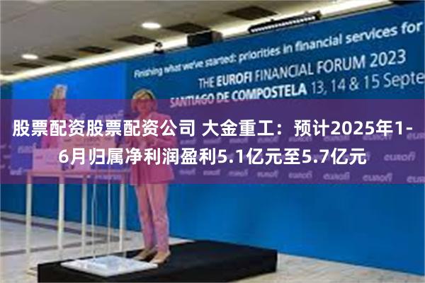 股票配资股票配资公司 大金重工：预计2025年1-6月归属净利润盈利5.1亿元至5.7亿元