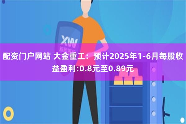 配资门户网站 大金重工：预计2025年1-6月每股收益盈利:0.8元至0.89元