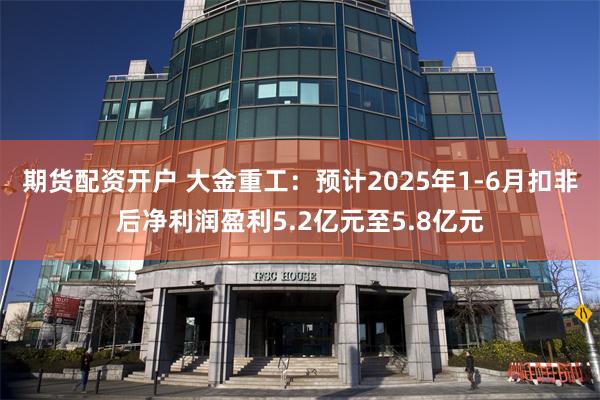 期货配资开户 大金重工：预计2025年1-6月扣非后净利润盈利5.2亿元至5.8亿元