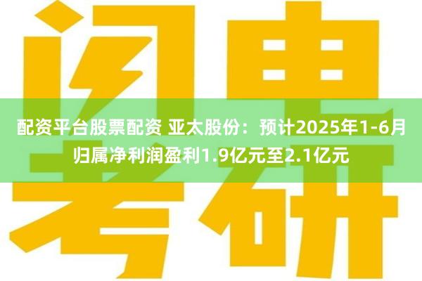 配资平台股票配资 亚太股份：预计2025年1-6月归属净利润盈利1.9亿元至2.1亿元