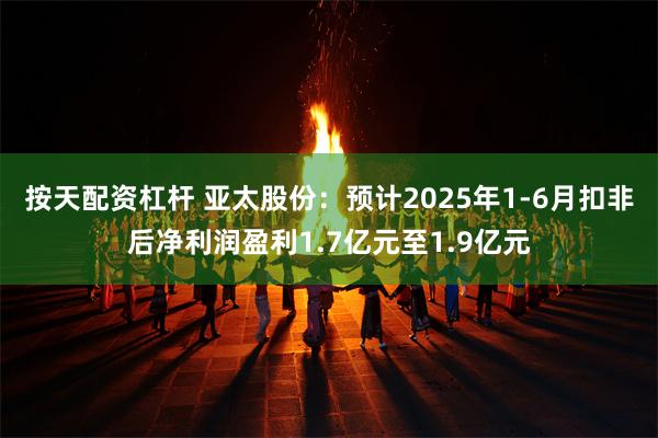 按天配资杠杆 亚太股份：预计2025年1-6月扣非后净利润盈利1.7亿元至1.9亿元