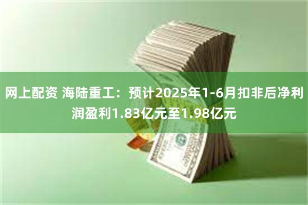 网上配资 海陆重工：预计2025年1-6月扣非后净利润盈利1.83亿元至1.98亿元