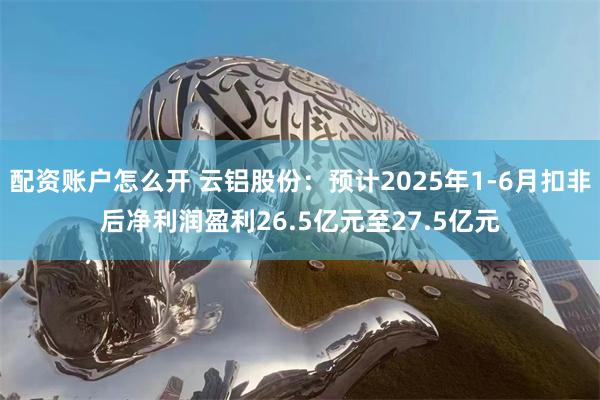 配资账户怎么开 云铝股份：预计2025年1-6月扣非后净利润盈利26.5亿元至27.5亿元