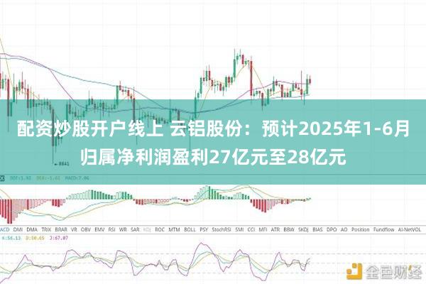 配资炒股开户线上 云铝股份：预计2025年1-6月归属净利润盈利27亿元至28亿元