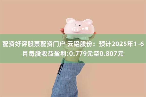 配资好评股票配资门户 云铝股份：预计2025年1-6月每股收益盈利:0.779元至0.807元
