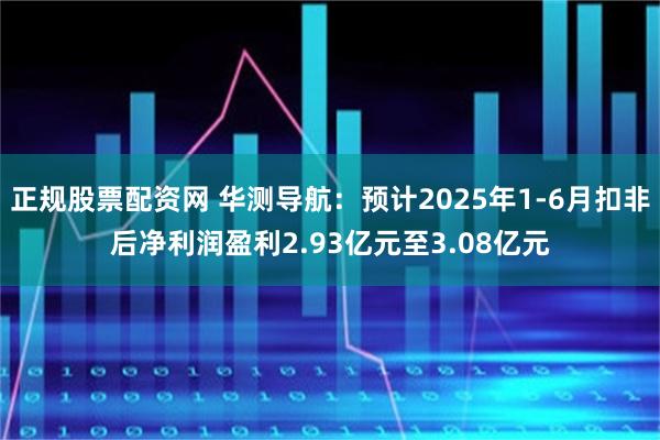 正规股票配资网 华测导航：预计2025年1-6月扣非后净利润盈利2.93亿元至3.08亿元