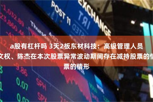 a股有杠杆吗 3天2板东材科技：高级管理人员李文权、陈杰在本次股票异常波动期间存在减持股票的情形