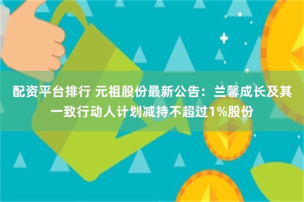 配资平台排行 元祖股份最新公告：兰馨成长及其一致行动人计划减持不超过1%股份