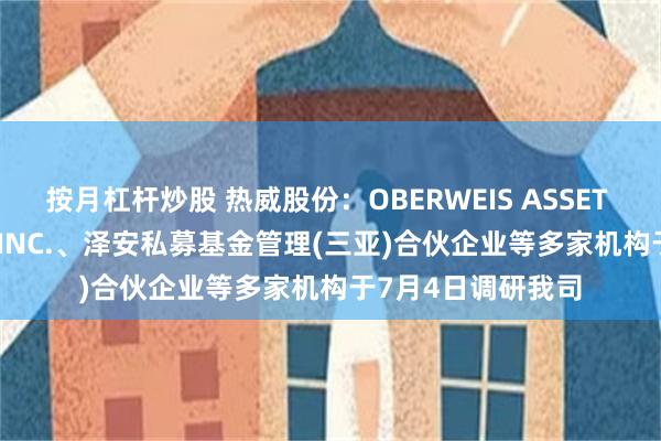 按月杠杆炒股 热威股份：OBERWEIS ASSET MANAGEMENT,INC.、泽安私募基金管理(三亚)合伙企业等多家机构于7月4日调研我司