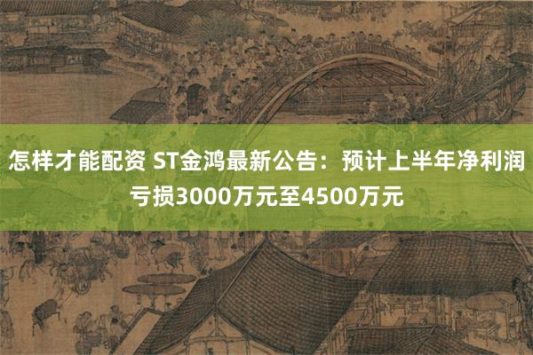 怎样才能配资 ST金鸿最新公告：预计上半年净利润亏损3000万元至4500万元