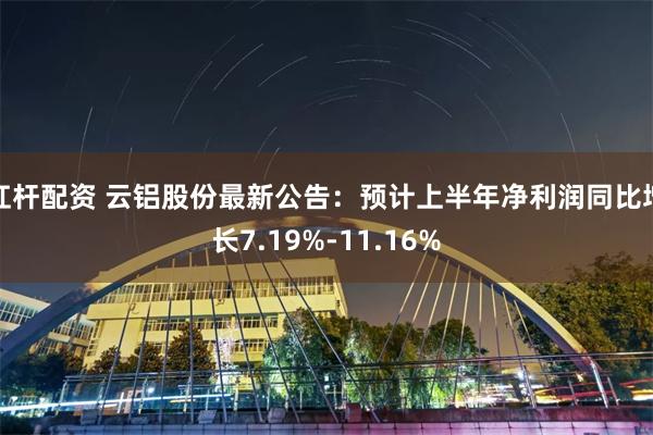 杠杆配资 云铝股份最新公告：预计上半年净利润同比增长7.19%-11.16%