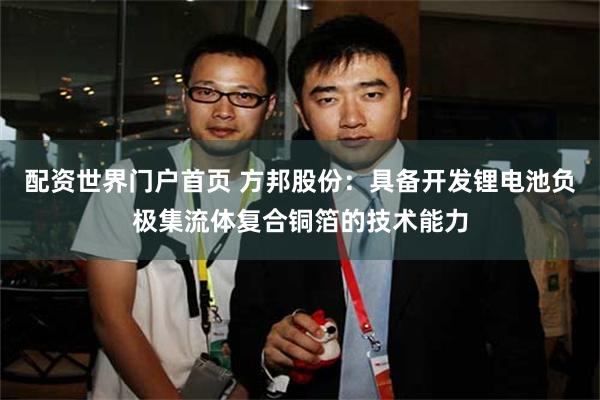 配资世界门户首页 方邦股份：具备开发锂电池负极集流体复合铜箔的技术能力