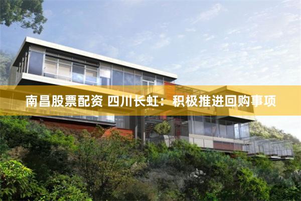 南昌股票配资 四川长虹：积极推进回购事项