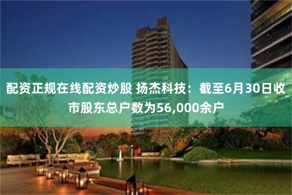 配资正规在线配资炒股 扬杰科技：截至6月30日收市股东总户数为56,000余户