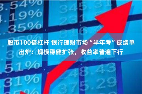 股市100倍杠杆 银行理财市场“半年考”成绩单出炉：规模稳健扩张，收益率普遍下行
