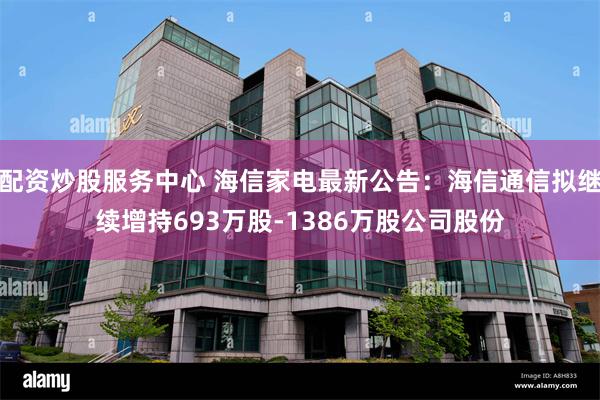配资炒股服务中心 海信家电最新公告：海信通信拟继续增持693万股-1386万股公司股份