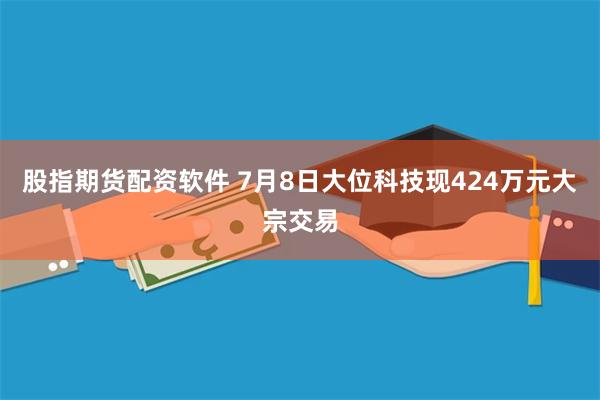 股指期货配资软件 7月8日大位科技现424万元大宗交易