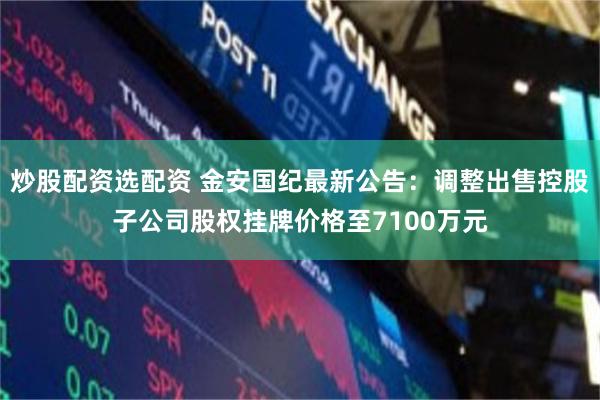 炒股配资选配资 金安国纪最新公告:调整出售控股子公司股权挂牌价格至7100万元