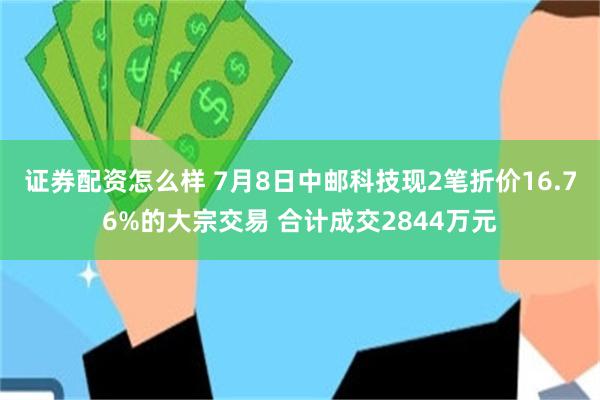 证券配资怎么样 7月8日中邮科技现2笔折价16.76%的大宗交易 合计成交2844万元