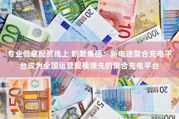 专业低息配资线上 朗新集团：新电途聚合充电平台成为全国运营规模领先的聚合充电平台