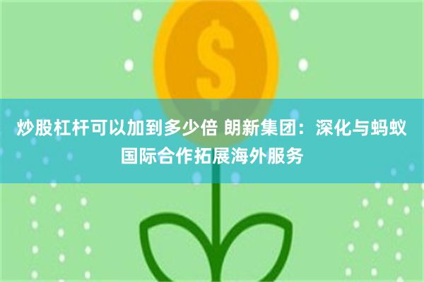 炒股杠杆可以加到多少倍 朗新集团：深化与蚂蚁国际合作拓展海外服务