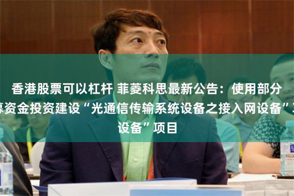 香港股票可以杠杆 菲菱科思最新公告：使用部分超募资金投资建设“光通信传输系统设备之接入网设备”项目
