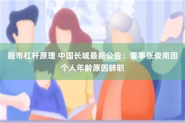 股市杠杆原理 中国长城最新公告：董事张俊南因个人年龄原因辞职