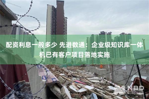 配资利息一般多少 先进数通：企业级知识库一体机已有客户项目落地实施