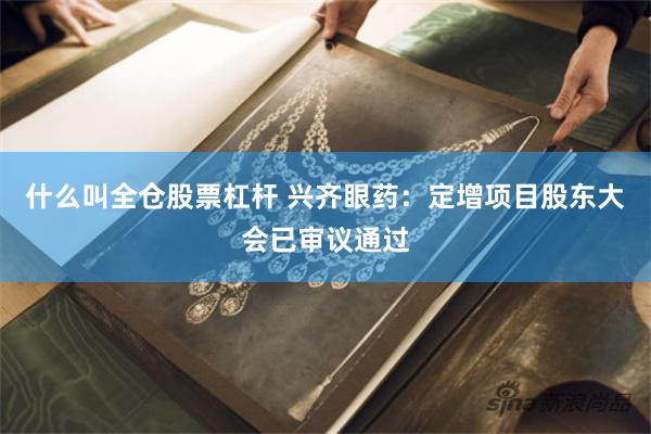 什么叫全仓股票杠杆 兴齐眼药：定增项目股东大会已审议通过