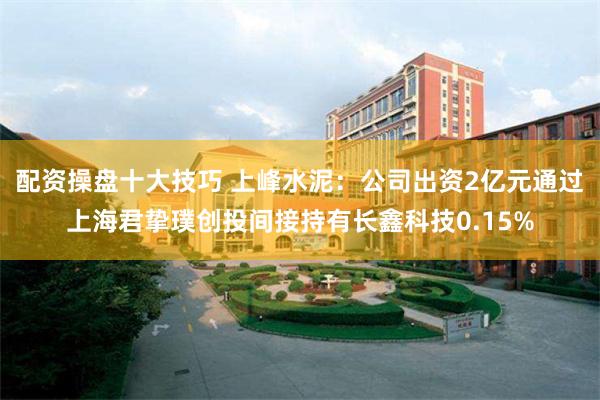 配资操盘十大技巧 上峰水泥：公司出资2亿元通过上海君挚璞创投间接持有长鑫科技0.15%