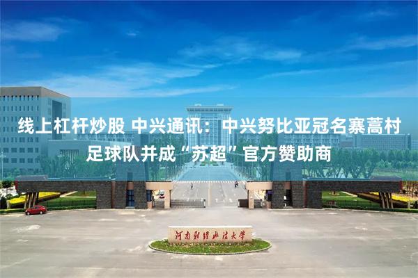 线上杠杆炒股 中兴通讯:中兴努比亚冠名寨蒿村足球队并成“苏超”官方赞助商