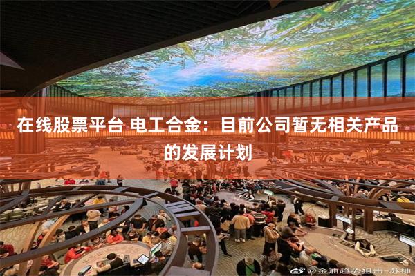 在线股票平台 电工合金：目前公司暂无相关产品的发展计划