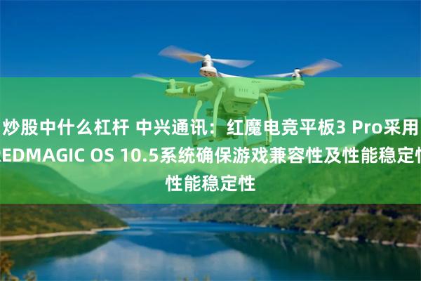 炒股中什么杠杆 中兴通讯：红魔电竞平板3 Pro采用REDMAGIC OS 10.5系统确保游戏兼容性及性能稳定性