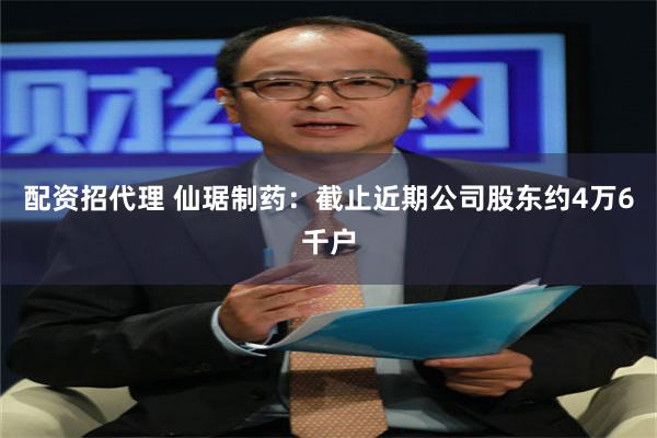 配资招代理 仙琚制药：截止近期公司股东约4万6千户