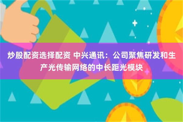 炒股配资选择配资 中兴通讯：公司聚焦研发和生产光传输网络的中长距光模块
