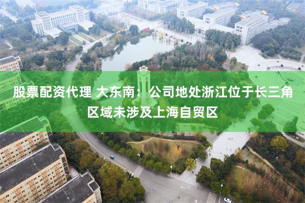 股票配资代理 大东南：公司地处浙江位于长三角区域未涉及上海自贸区