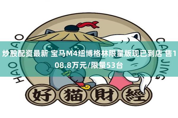 炒股配资最新 宝马M4纽博格林限量版现已到店 售108.8万元/限量53台