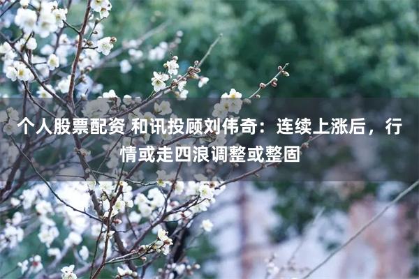 个人股票配资 和讯投顾刘伟奇：连续上涨后，行情或走四浪调整或整固