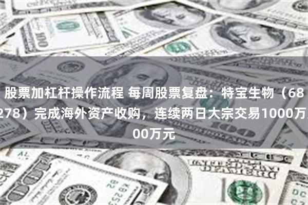 股票加杠杆操作流程 每周股票复盘：特宝生物（688278）完成海外资产收购，连续两日大宗交易1000万元
