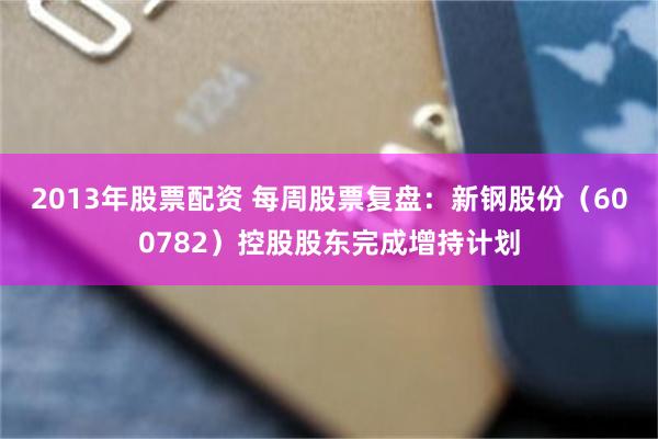 2013年股票配资 每周股票复盘：新钢股份（600782）控股股东完成增持计划