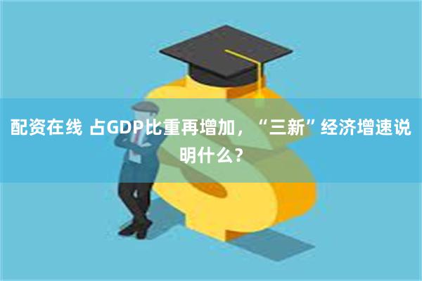 配资在线 占GDP比重再增加，“三新”经济增速说明什么？