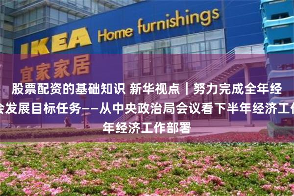 股票配资的基础知识 新华视点｜努力完成全年经济社会发展目标任务——从中央政治局会议看下半年经济工作部署