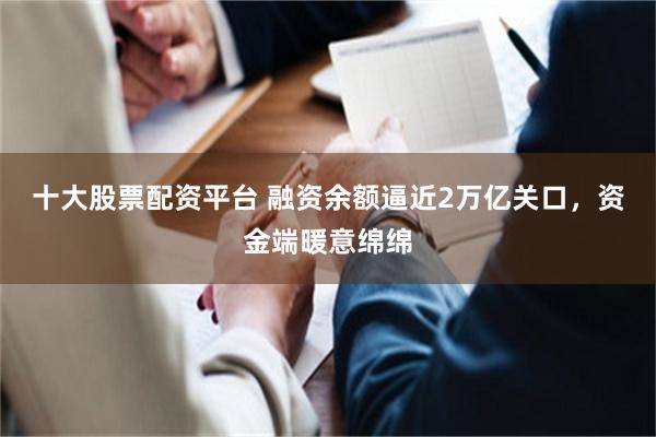 十大股票配资平台 融资余额逼近2万亿关口，资金端暖意绵绵