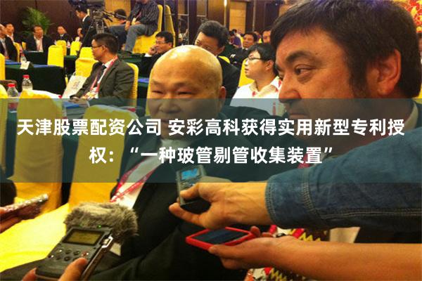 天津股票配资公司 安彩高科获得实用新型专利授权：“一种玻管剔管收集装置”