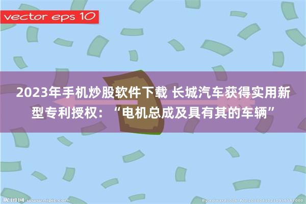 2023年手机炒股软件下载 长城汽车获得实用新型专利授权：“电机总成及具有其的车辆”