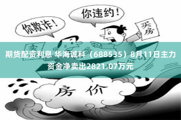 期货配资利息 华海诚科（688535）8月11日主力资金净卖出2821.07万元